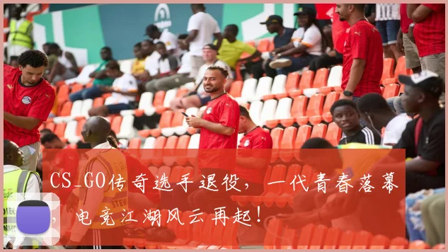 CS_GO传奇选手退役，一代青春落幕，电竞江湖风云再起！