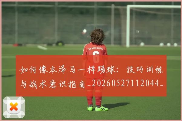 如何像本泽马一样踢球：技巧训练与战术意识指南_20260527112044_20260609132607