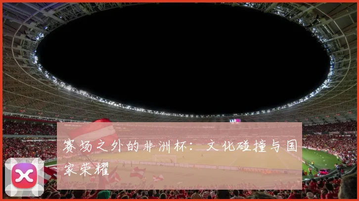 赛场之外的非洲杯：文化碰撞与国家荣耀