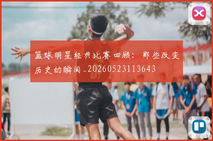 篮球明星经典比赛回顾：那些改变历史的瞬间_20260523113643