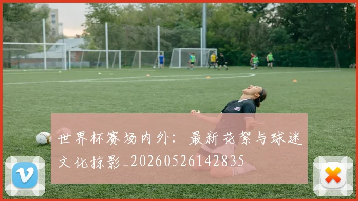 世界杯赛场内外：最新花絮与球迷文化掠影_20260526142835