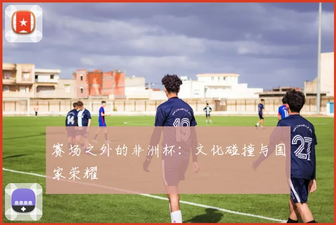赛场之外的非洲杯：文化碰撞与国家荣耀