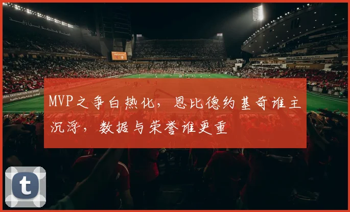 MVP之争白热化,恩比德约基奇谁主沉浮,数据与荣誉谁更重