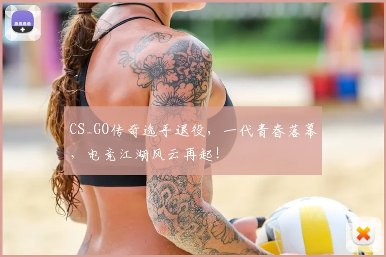 CS_GO传奇选手退役，一代青春落幕，电竞江湖风云再起！