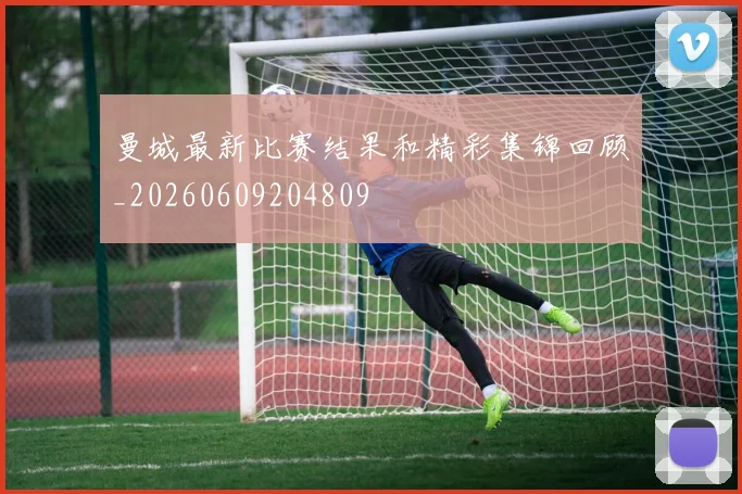 曼城最新比赛结果和精彩集锦回顾_20260609204809